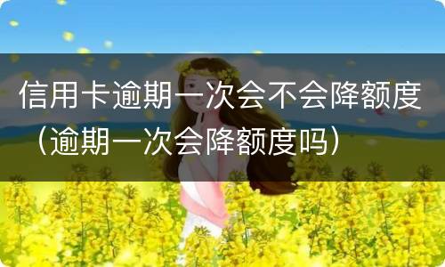 信用卡逾期一次会不会降额度（逾期一次会降额度吗）