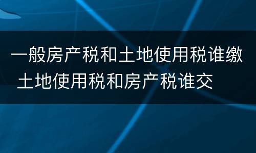一般房产税和土地使用税谁缴 土地使用税和房产税谁交