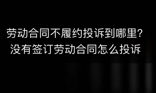 劳动合同不履约投诉到哪里？ 没有签订劳动合同怎么投诉