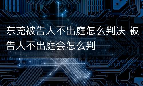 东莞被告人不出庭怎么判决 被告人不出庭会怎么判