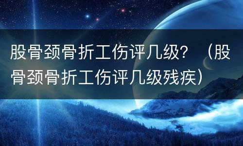股骨颈骨折工伤评几级？（股骨颈骨折工伤评几级残疾）