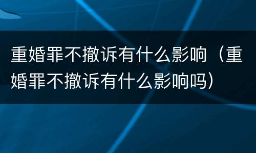 重婚罪不撤诉有什么影响（重婚罪不撤诉有什么影响吗）