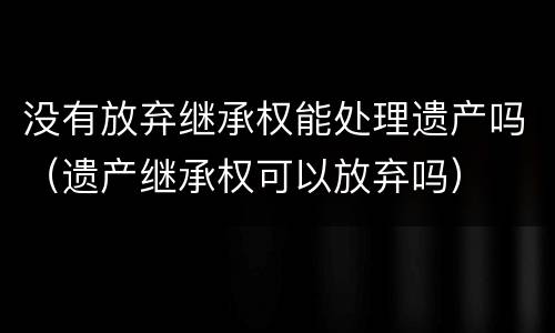 没有放弃继承权能处理遗产吗（遗产继承权可以放弃吗）
