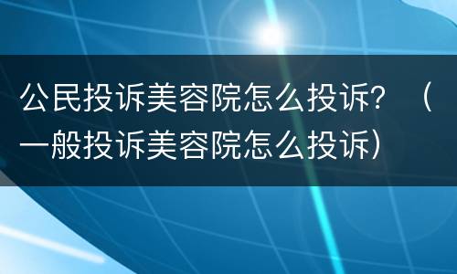 公民投诉美容院怎么投诉？（一般投诉美容院怎么投诉）