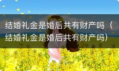 结婚礼金是婚后共有财产吗（结婚礼金是婚后共有财产吗）