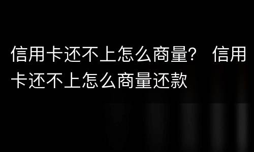 信用卡还不上怎么商量？ 信用卡还不上怎么商量还款