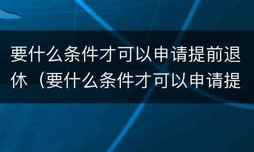 要什么条件才可以申请提前退休（要什么条件才可以申请提前退休呢）