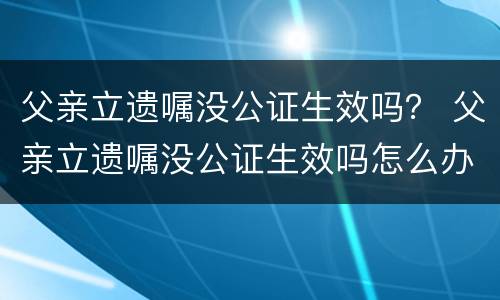 父亲立遗嘱没公证生效吗？ 父亲立遗嘱没公证生效吗怎么办