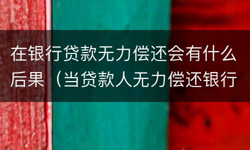 在银行贷款无力偿还会有什么后果（当贷款人无力偿还银行贷款时会怎么样?）