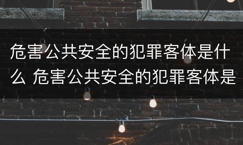 危害公共安全的犯罪客体是什么 危害公共安全的犯罪客体是什么人