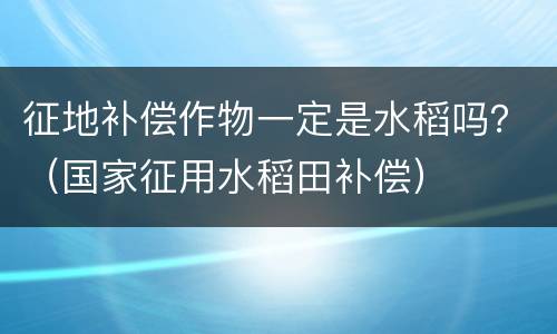 征地补偿作物一定是水稻吗？（国家征用水稻田补偿）