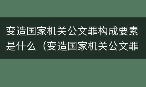 变造国家机关公文罪构成要素是什么（变造国家机关公文罪构成要素是什么意思）