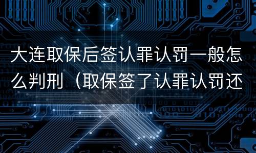大连取保后签认罪认罚一般怎么判刑（取保签了认罪认罚还没有量刑）