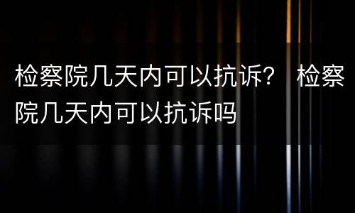 检察院几天内可以抗诉？ 检察院几天内可以抗诉吗