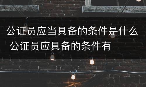 公证员应当具备的条件是什么 公证员应具备的条件有