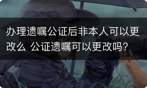 办理遗嘱公证后非本人可以更改么 公证遗嘱可以更改吗?