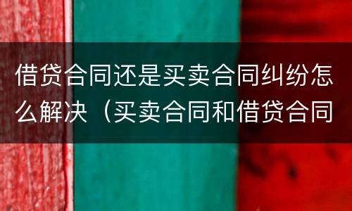 借贷合同还是买卖合同纠纷怎么解决（买卖合同和借贷合同并存）