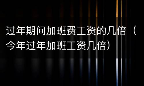 过年期间加班费工资的几倍（今年过年加班工资几倍）
