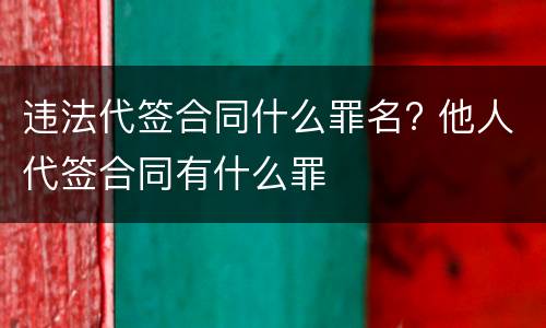 违法代签合同什么罪名? 他人代签合同有什么罪