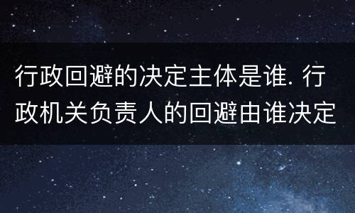 行政回避的决定主体是谁. 行政机关负责人的回避由谁决定