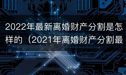 2022年最新离婚财产分割是怎样的（2021年离婚财产分割最新规定）