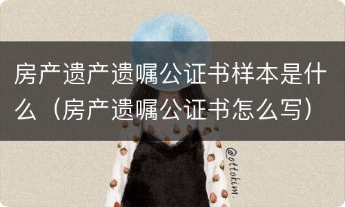 房产遗产遗嘱公证书样本是什么（房产遗嘱公证书怎么写）