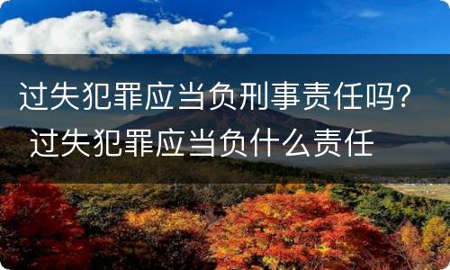 过失犯罪应当负刑事责任吗？ 过失犯罪应当负什么责任