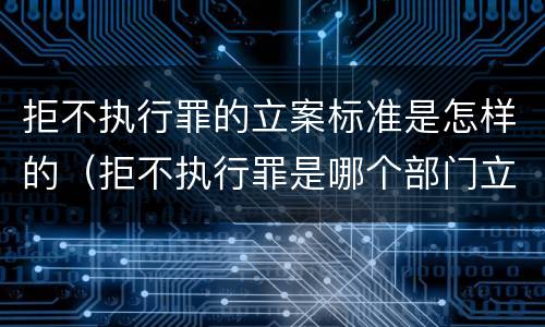 拒不执行罪的立案标准是怎样的（拒不执行罪是哪个部门立案）