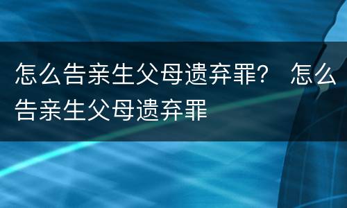 怎么告亲生父母遗弃罪？ 怎么告亲生父母遗弃罪