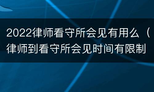 2022律师看守所会见有用么（律师到看守所会见时间有限制吗）