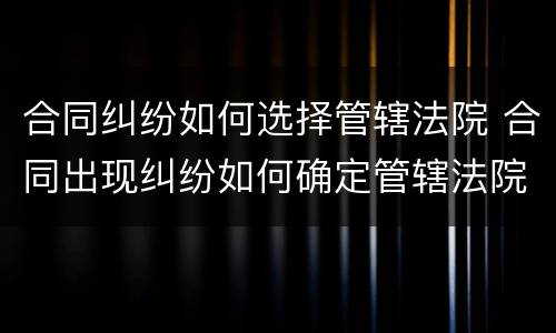 合同纠纷如何选择管辖法院 合同出现纠纷如何确定管辖法院