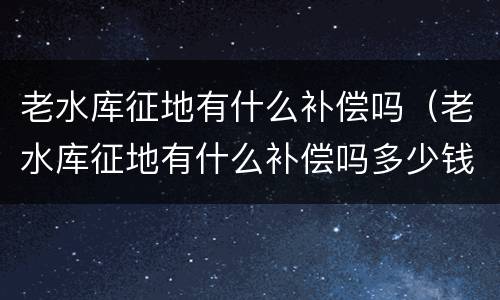 老水库征地有什么补偿吗（老水库征地有什么补偿吗多少钱）