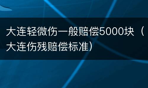 大连轻微伤一般赔偿5000块（大连伤残赔偿标准）