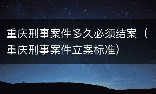 重庆刑事案件多久必须结案（重庆刑事案件立案标准）