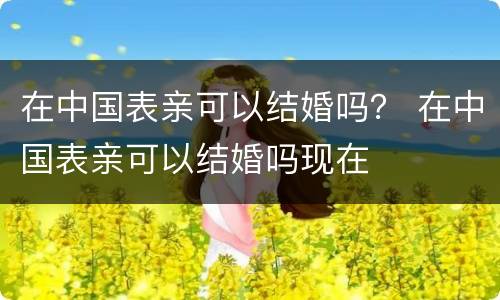 在中国表亲可以结婚吗？ 在中国表亲可以结婚吗现在