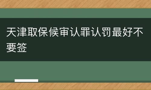 天津取保候审认罪认罚最好不要签