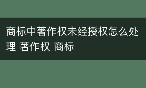 商标中著作权未经授权怎么处理 著作权 商标