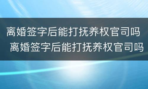 离婚签字后能打抚养权官司吗 离婚签字后能打抚养权官司吗法院