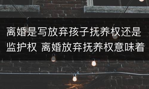 离婚是写放弃孩子抚养权还是监护权 离婚放弃抚养权意味着什么