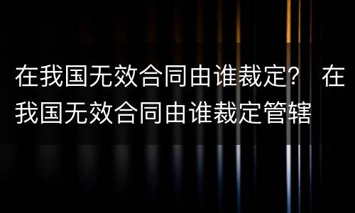 在我国无效合同由谁裁定？ 在我国无效合同由谁裁定管辖