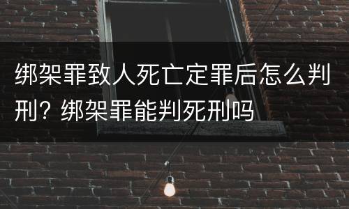 绑架罪致人死亡定罪后怎么判刑? 绑架罪能判死刑吗