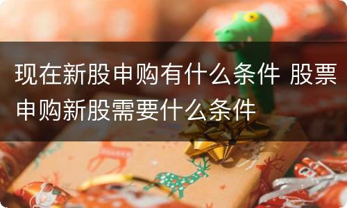 现在新股申购有什么条件 股票申购新股需要什么条件