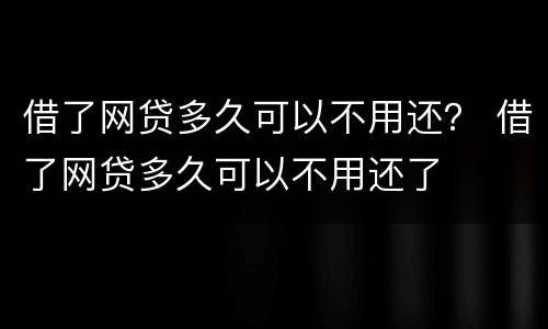 借了网贷多久可以不用还？ 借了网贷多久可以不用还了