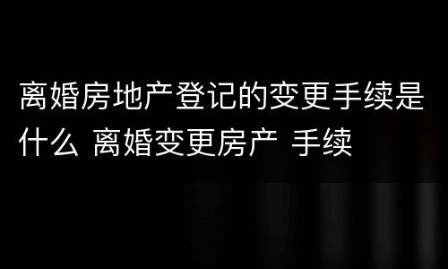 离婚房地产登记的变更手续是什么 离婚变更房产 手续