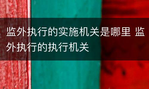 监外执行的实施机关是哪里 监外执行的执行机关