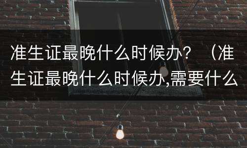准生证最晚什么时候办？（准生证最晚什么时候办,需要什么材料）
