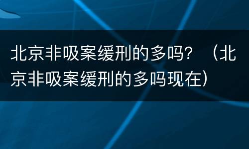北京非吸案缓刑的多吗？（北京非吸案缓刑的多吗现在）