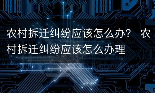 农村拆迁纠纷应该怎么办？ 农村拆迁纠纷应该怎么办理