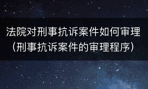 法院对刑事抗诉案件如何审理（刑事抗诉案件的审理程序）