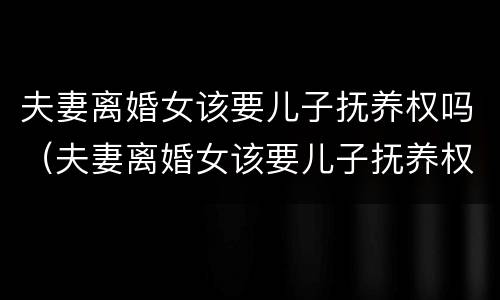 夫妻离婚女该要儿子抚养权吗（夫妻离婚女该要儿子抚养权吗知乎）